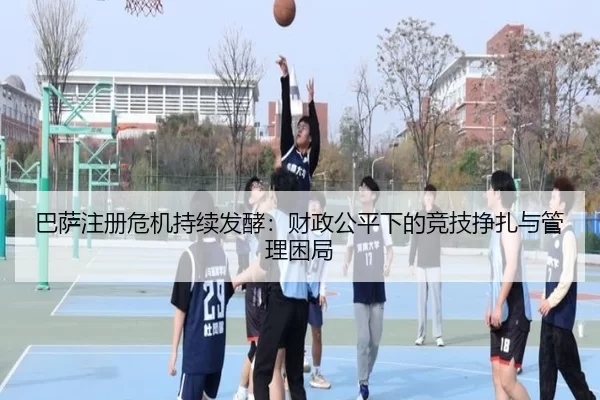 巴萨注册危机持续发酵：财政公平下的竞技挣扎与管理困局