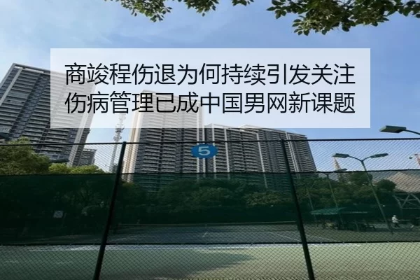商竣程伤退为何持续引发关注 伤病管理已成中国男网新课题